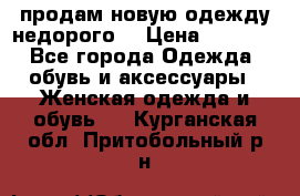 продам новую одежду недорого! › Цена ­ 3 000 - Все города Одежда, обувь и аксессуары » Женская одежда и обувь   . Курганская обл.,Притобольный р-н